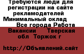 Требуются люди для регистрации на сайте рекламодателей › Минимальный оклад ­ 50 000 - Все города Работа » Вакансии   . Тверская обл.,Торжок г.